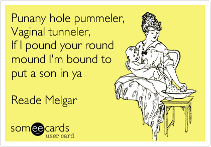 Punany hole pummeler,
Vaginal tunneler,
If I pound your round
mound I'm bound to
put a son in ya
Reade Melgar