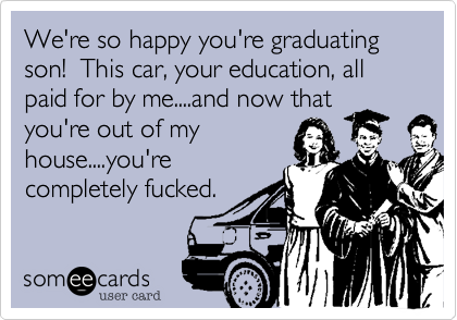 We're so happy you're graduating son! This car, your education, all paid for by me....and now that
you're out of my
house....you're
completely fucked.