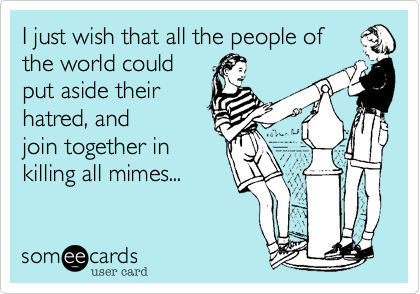 I just wish that all the people of
the world could
put aside their
hatred, and
join together in
killing all mimes...