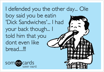 I defended you the other day... Ole boy said you be eatin
'Dick Sandwiches'... I had
your back though... I
told him that you
dont even like
bread....!!!