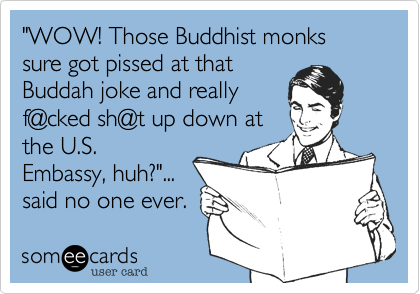 "WOW! Those Buddhist monks sure got pissed at that
Buddah joke and really
f@cked sh@t up down at
the U.S.
Embassy, huh?"...
said no one ever.