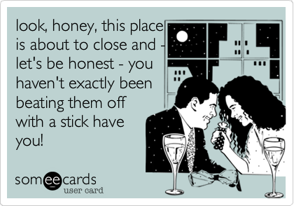 look, honey, this place
is about to close and -
let's be honest - you
haven't exactly been
beating them off
with a stick have
you!