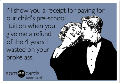 I'll show you a receipt for paying for our child's pre-school
tuition when you
give me a refund
of the 4 years I
wasted on your
broke ass.