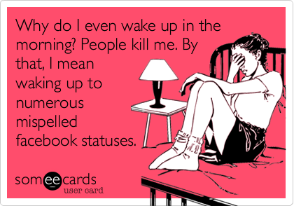 Why do I even wake up in the
morning? People kill me. By
that, I mean
waking up to
numerous
mispelled
facebook statuses.