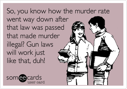 So, you know how the murder rate went way down after
that law was passed
that made murder
illegal? Gun laws
will work just
like that, duh!