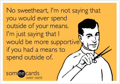 No sweetheart, I'm not saying that you would ever spend
outside of your means.
I'm just saying that I
would be more supportive
if you had a means to
spend outside of.