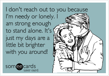 I don't reach out to you because I'm needy or lonely. I
am strong enough
to stand alone. It's
just my days are a
little bit brighter
with you around!