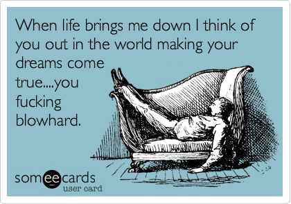 When life brings me down I think of you out in the world making your dreams come
true....you
fucking
blowhard.