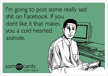 I'm going to post some really sad shit on Facebook. If you
dont like it that makes
you a cold hearted
asshole.