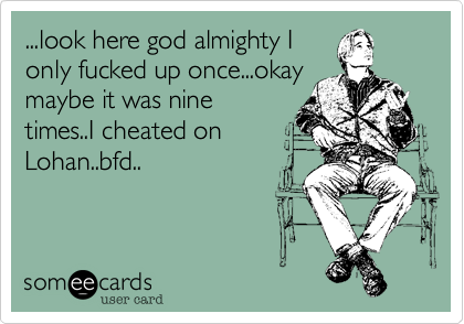 ...look here god almighty I
only fucked up once...okay
maybe it was nine
times..I cheated on
Lohan..bfd..