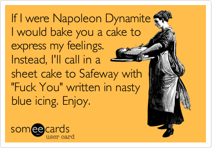 If I were Napoleon Dynamite
I would bake you a cake to
express my feelings.
Instead, I'll call in a
sheet cake to Safeway with
"Fuck You" written in nasty
blue icing. Enjoy.