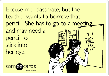 Excuse me, classmate, but the teacher wants to borrow that pencil. She has to go to a meeting and may need a
pencil to
stick into
her eye.