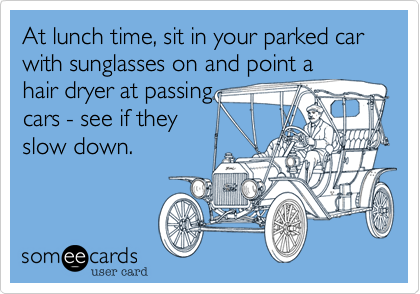 At lunch time, sit in your parked car with sunglasses on and point a
hair dryer at passing
cars - see if they
slow down.