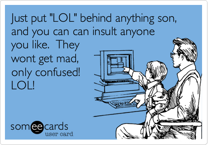 Just put "LOL" behind anything son,
and you can can insult anyone
you like. They
wont get mad,
only confused!
LOL!