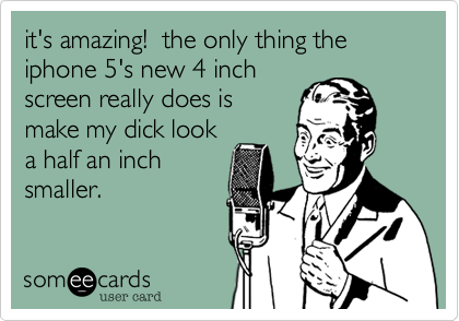 it's amazing! the only thing the iphone 5's new 4 inch
screen really does is
make my dick look
a half an inch
smaller.