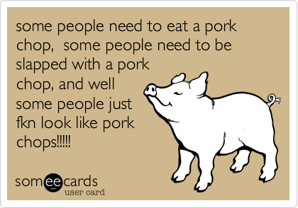 some people need to eat a pork chop, some people need to be slapped with a pork
chop, and well
some people just
fkn look like pork
chops!!!!!