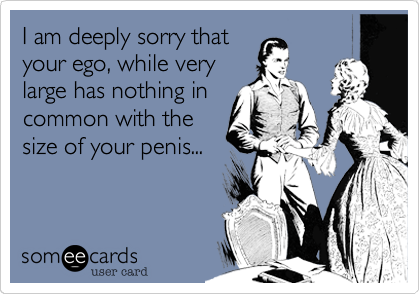 I am deeply sorry that
your ego, while very
large has nothing in
common with the
size of your penis...
