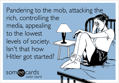 Pandering to the mob, attacking the rich, controlling the
media, appealing
to the lowest
levels of society.
Isn't that how
Hitler got started?