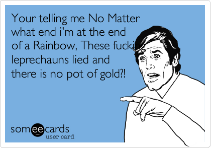 Your telling me No Matter
what end i'm at the end
of a Rainbow, These fucking leprechauns lied and
there is no pot of gold?!