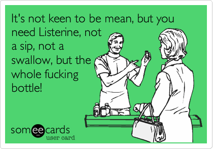 It's not keen to be mean, but you need Listerine, not
a sip, not a
swallow, but the
whole fucking
bottle!