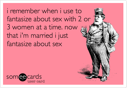 i remember when i use to
fantasize about sex with 2 or
3 women at a time. now
that i'm married i just
fantasize about sex