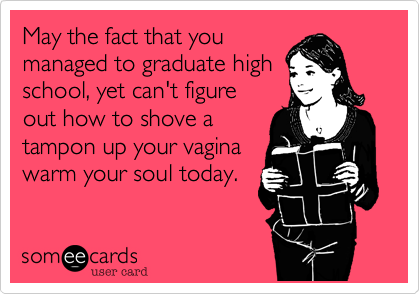 May the fact that you
managed to graduate high
school, yet can't figure
out how to shove a
tampon up your vagina
warm your soul today.