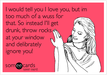 I would tell you I love you, but im too much of a wuss for
that. So instead I'll get
drunk, throw rocks
at your window
and delibrately
ignore you!