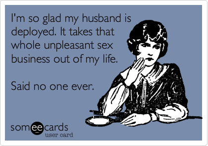 I'm so glad my husband is
deployed. It takes that
whole unpleasant sex
business out of my life.
Said no one ever.