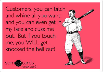 Customers, you can bitch
and whine all you want
and you can even get in
my face and cuss me
out. But if you touch
me, you WILL get
knocked the hell out!