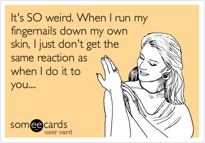 It's SO weird. When I run my fingernails down my own
skin, I just don't get the
same reaction as
when I do it to
you....