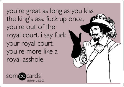you're great as long as you kiss
the king's ass. fuck up once,
you're out of the
royal court. i say fuck
your royal court.
you're more like a
royal asshole.