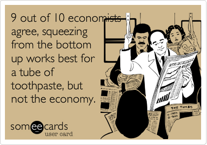 9 out of 10 economists
agree, squeezing
from the bottom
up works best for
a tube of
toothpaste, but
not the economy.