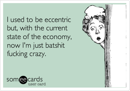 I used to be eccentric
but, with the current
state of the economy,
now I'm just batshit
fucking crazy.