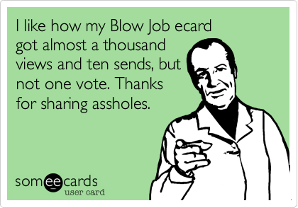 I like how my Blow Job ecard
got almost a thousand
views and ten sends, but
not one vote. Thanks
for sharing assholes.