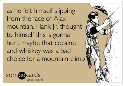 as he felt himself slipping
from the face of Ajax
mountian. Hank Jr. thought
to himself this is gonna
hurt. maybe that cocaine
and whiskey was a bad
choice for a mountain climb