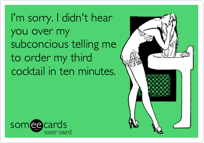 I'm sorry. I didn't hear
you over my
subconcious telling me
to order my third
cocktail in ten minutes.