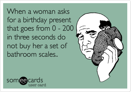 When a woman asks
for a birthday present
that goes from 0 - 200
in three seconds do
not buy her a set of
bathroom scales..
