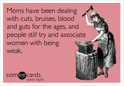 Moms have been dealing
with cuts, bruises, blood
and guts for the ages, and
people still try and associate
women with being
weak.