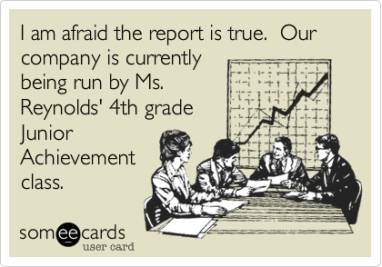 I am afraid the report is true. Our company is currently
being run by Ms.
Reynolds' 4th grade
Junior
Achievement
class.