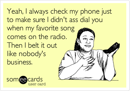 Yeah, I always check my phone just
to make sure I didn't ass dial you when my favorite song
comes on the radio.
Then I belt it out
like nobody's
business.