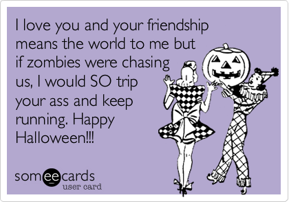 I love you and your friendship means the world to me but
if zombies were chasing
us, I would SO trip
your ass and keep
running. Happy
Halloween!!!