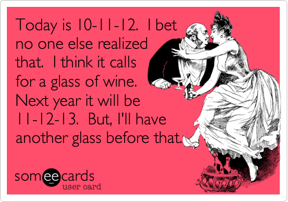 Today is 10-11-12. I bet
no one else realized
that. I think it calls
for a glass of wine.
Next year it will be
11-12-13. But, I'll have
another glass before that.