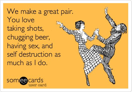 We make a great pair.
You love
taking shots,
chugging beer,
having sex, and
self destruction as
much as I do.