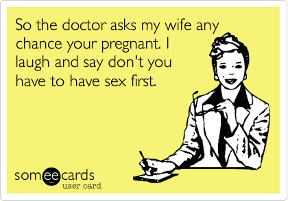 So the doctor asks my wife any
chance your pregnant. I
laugh and say don't you
have to have sex first.