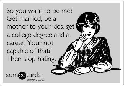 So you want to be me?
Get married, be a
mother to your kids, get
a college degree and a
career. Your not
capable of that?
Then stop hating.