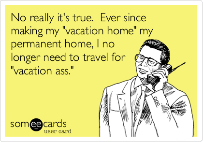 No really it's true. Ever since making my "vacation home" my permanent home, I no
longer need to travel for
"vacation ass."