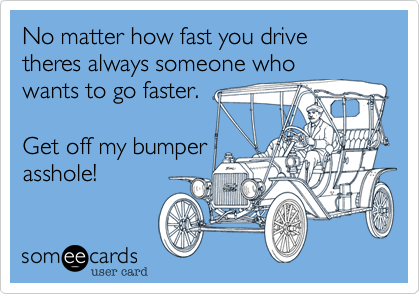 No matter how fast you drive theres always someone who
wants to go faster.
Get off my bumper
asshole!