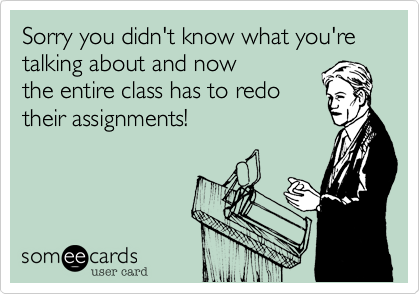Sorry you didn't know what you're talking about and now
the entire class has to redo
their assignments!