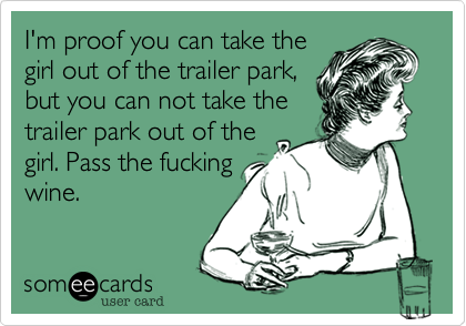 I'm proof you can take the
girl out of the trailer park,
but you can not take the
trailer park out of the
girl. Pass the fucking
wine.