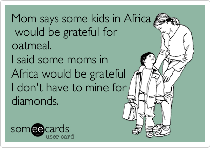 Mom says some kids in Africa
would be grateful for
oatmeal.
I said some moms in
Africa would be grateful
I don't have to mine for
diamonds.